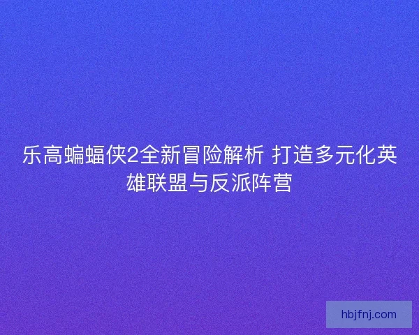 乐高蝙蝠侠2全新冒险解析 打造多元化英雄联盟与反派阵营