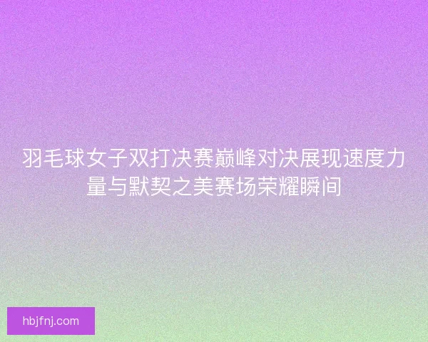 羽毛球女子双打决赛巅峰对决展现速度力量与默契之美赛场荣耀瞬间