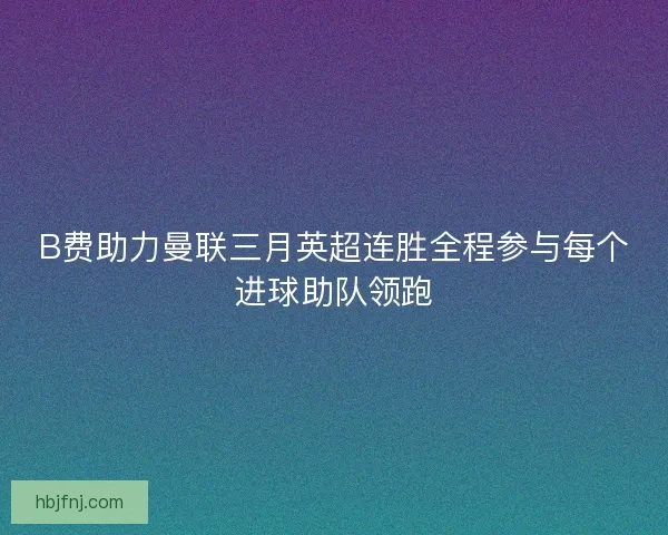 B费助力曼联三月英超连胜全程参与每个进球助队领跑