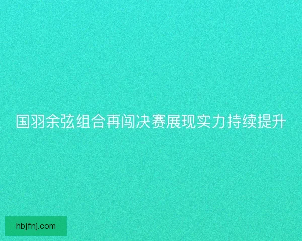 国羽余弦组合再闯决赛展现实力持续提升
