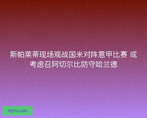 斯帕莱蒂现场观战国米对阵意甲比赛 或考虑召阿切尔比防守哈兰德