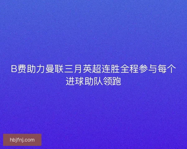 B费助力曼联三月英超连胜全程参与每个进球助队领跑