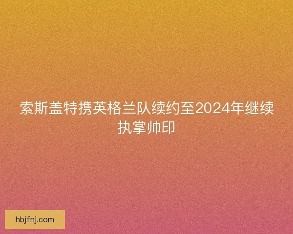索斯盖特携英格兰队续约至2024年继续执掌帅印