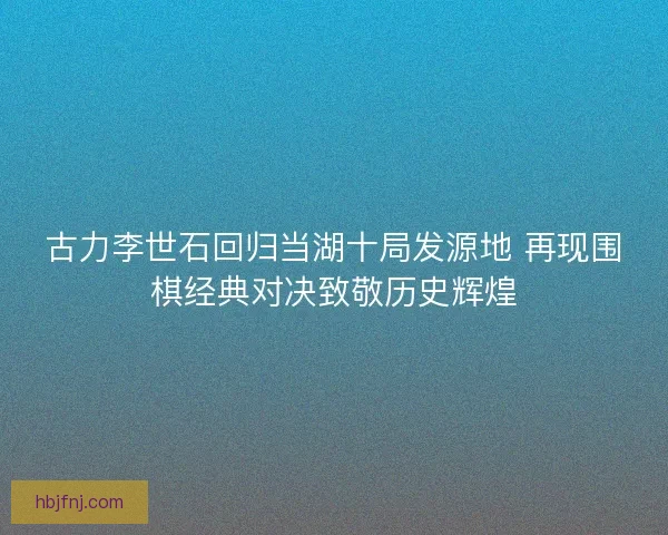 古力李世石回归当湖十局发源地 再现围棋经典对决致敬历史辉煌
