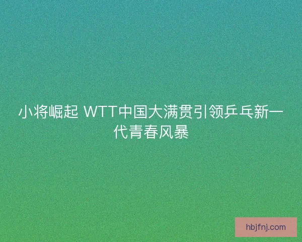 小将崛起 WTT中国大满贯引领乒乓新一代青春风暴